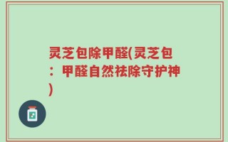 灵芝包除甲醛(灵芝包：甲醛自然祛除守护神)