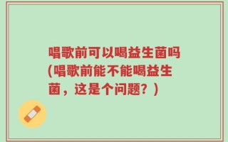 唱歌前可以喝益生菌吗(唱歌前能不能喝益生菌，这是个问题？)