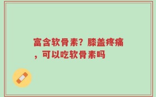 富含软骨素？膝盖疼痛，可以吃软骨素吗