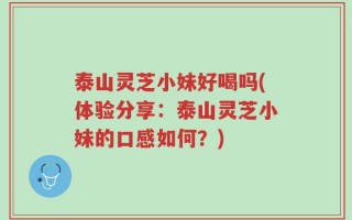 泰山灵芝小妹好喝吗(体验分享：泰山灵芝小妹的口感如何？)