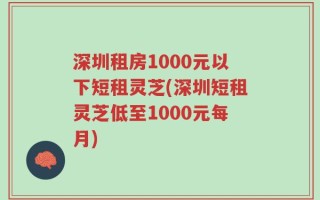 深圳租房1000元以下短租灵芝(深圳短租灵芝低至1000元每月)