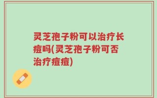 灵芝孢子粉可以治疗长痘吗(灵芝孢子粉可否治疗痘痘)