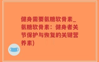 健身需要氨糖软骨素_氨糖软骨素：健身者关节保护与恢复的关键营养素)