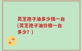 灵芝孢子油多少钱一台(灵芝孢子油价格一台多少？)