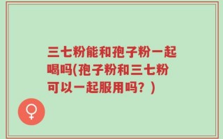 三七粉能和孢子粉一起喝吗(孢子粉和三七粉可以一起服用吗？)