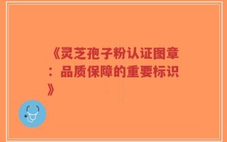 《灵芝孢子粉认证图章：品质保障的重要标识》
