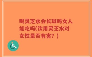 喝灵芝水会长斑吗女人能吃吗(饮用灵芝水对女性是否有害？)