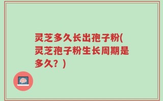 灵芝多久长出孢子粉(灵芝孢子粉生长周期是多久？)