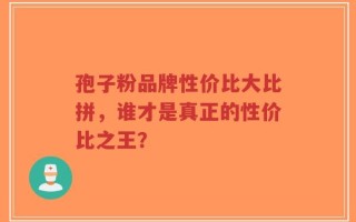孢子粉品牌性价比大比拼，谁才是真正的性价比之王？