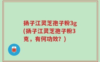扬子江灵芝孢子粉3g(扬子江灵芝孢子粉3克，有何功效？)