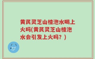 黄芪灵芝山楂泡水喝上火吗(黄芪灵芝山楂泡水会引发上火吗？)