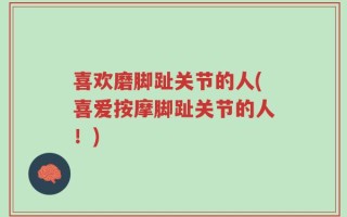 喜欢磨脚趾关节的人(喜爱按摩脚趾关节的人！)