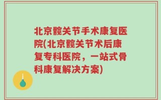 北京髋关节手术康复医院(北京髋关节术后康复专科医院，一站式骨科康复解决方案)