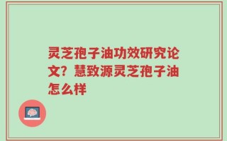 灵芝孢子油功效研究论文？慧致源灵芝孢子油怎么样