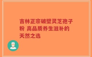 吉林正宗破壁灵芝孢子粉 高品质养生滋补的天然之选