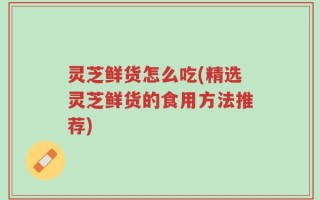 灵芝鲜货怎么吃(精选灵芝鲜货的食用方法推荐)
