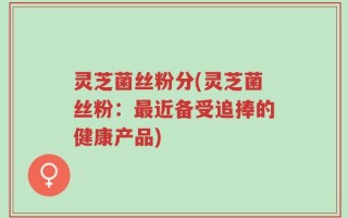 灵芝菌丝粉分(灵芝菌丝粉：最近备受追捧的健康产品)