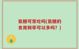 氨糖可常吃吗(氨糖的食用频率可以多吗？)