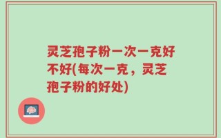 灵芝孢子粉一次一克好不好(每次一克，灵芝孢子粉的好处)
