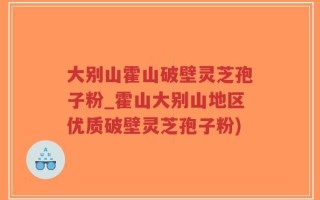 大别山霍山破壁灵芝孢子粉_霍山大别山地区优质破壁灵芝孢子粉)