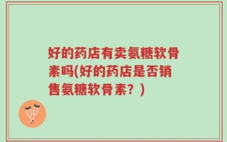 好的药店有卖氨糖软骨素吗(好的药店是否销售氨糖软骨素？)