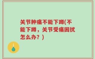 关节肿痛不能下蹲(不能下蹲，关节受痛困扰怎么办？)
