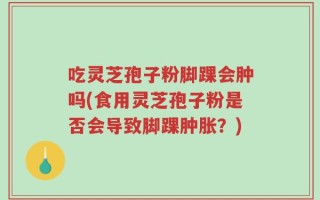吃灵芝孢子粉脚踝会肿吗(食用灵芝孢子粉是否会导致脚踝肿胀？)