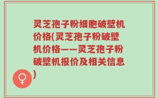 灵芝孢子粉细胞破壁机价格(灵芝孢子粉破壁机价格——灵芝孢子粉破壁机报价及相关信息)