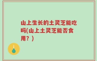 山上生长的土灵芝能吃吗(山上土灵芝能否食用？)