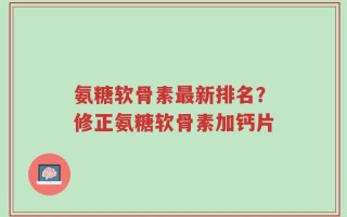 氨糖软骨素最新排名？修正氨糖软骨素加钙片