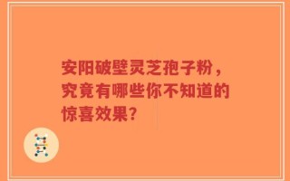 安阳破壁灵芝孢子粉，究竟有哪些你不知道的惊喜效果？