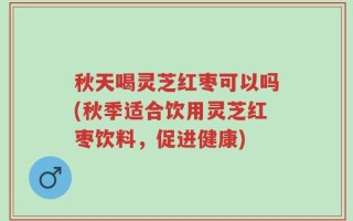秋天喝灵芝红枣可以吗(秋季适合饮用灵芝红枣饮料，促进健康)
