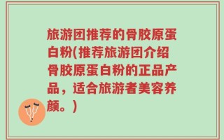 旅游团推荐的骨胶原蛋白粉(推荐旅游团介绍骨胶原蛋白粉的正品产品，适合旅游者美容养颜。)