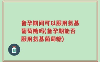 备孕期间可以服用氨基葡萄糖吗(备孕期能否服用氨基葡萄糖)