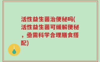 活性益生菌治便秘吗(活性益生菌可缓解便秘，亟需科学合理膳食搭配)