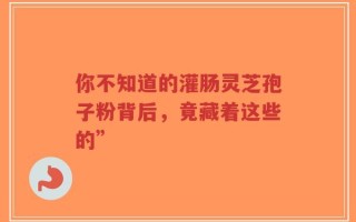 你不知道的灌肠灵芝孢子粉背后，竟藏着这些的”