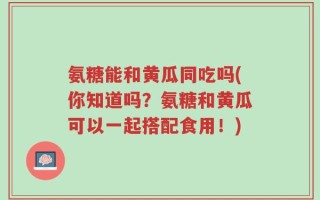 氨糖能和黄瓜同吃吗(你知道吗？氨糖和黄瓜可以一起搭配食用！)