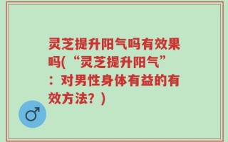 灵芝提升阳气吗有效果吗(“灵芝提升阳气”：对男性身体有益的有效方法？)