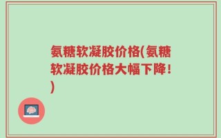 氨糖软凝胶价格(氨糖软凝胶价格大幅下降！)