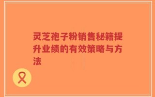 灵芝孢子粉销售秘籍提升业绩的有效策略与方法
