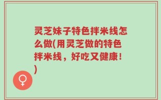 灵芝妹子特色拌米线怎么做(用灵芝做的特色拌米线，好吃又健康！)