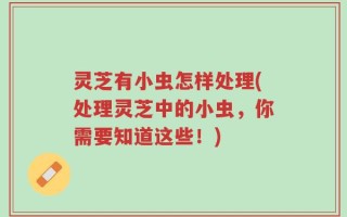 灵芝有小虫怎样处理(处理灵芝中的小虫，你需要知道这些！)