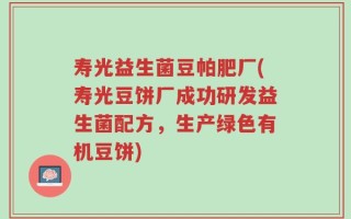 寿光益生菌豆帕肥厂(寿光豆饼厂成功研发益生菌配方，生产绿色有机豆饼)