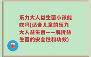 乐力大人益生菌小孩能吃吗(适合儿童的乐力大人益生菌——解析益生菌的安全性和功效)