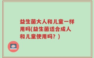 益生菌大人和儿童一样用吗(益生菌适合成人和儿童使用吗？)