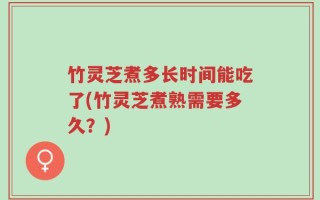 竹灵芝煮多长时间能吃了(竹灵芝煮熟需要多久？)