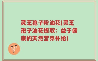 灵芝孢子粉油花(灵芝孢子油花提取：益于健康的天然营养补给)