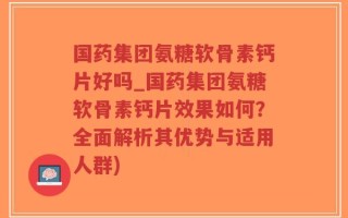 国药集团氨糖软骨素钙片好吗_国药集团氨糖软骨素钙片效果如何？全面解析其优势与适用人群)