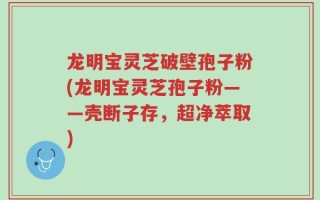 龙明宝灵芝破壁孢子粉(龙明宝灵芝孢子粉——壳断子存，超净萃取)