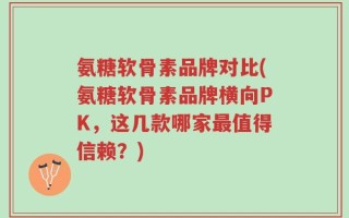氨糖软骨素品牌对比(氨糖软骨素品牌横向PK，这几款哪家最值得信赖？)